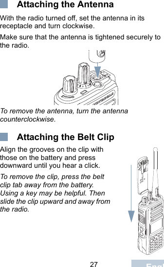                                 27 English Attaching the AntennaWith the radio turned off, set the antenna in its receptacle and turn clockwise.Make sure that the antenna is tightened securely to the radio.To remove the antenna, turn the antenna counterclockwise. Attaching the Belt ClipAlign the grooves on the clip with those on the battery and press downward until you hear a click.To remove the clip, press the belt clip tab away from the battery. Using a key may be helpful. Then slide the clip upward and away from the radio.
