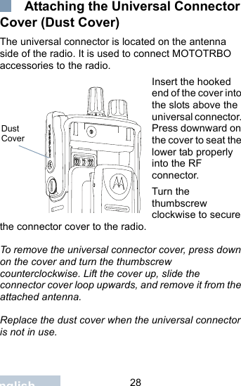                                 28English Attaching the Universal Connector Cover (Dust Cover)The universal connector is located on the antenna side of the radio. It is used to connect MOTOTRBO accessories to the radio.Insert the hooked end of the cover into the slots above the universal connector. Press downward on the cover to seat the lower tab properly into the RF connector. Turn the thumbscrew clockwise to secure the connector cover to the radio.To remove the universal connector cover, press down on the cover and turn the thumbscrew counterclockwise. Lift the cover up, slide the connector cover loop upwards, and remove it from the attached antenna.Replace the dust cover when the universal connector is not in use.Dust Cover