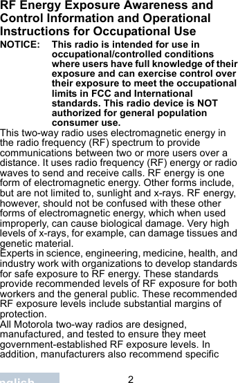                                 2EnglishRF Energy Exposure Awareness and Control Information and Operational Instructions for Occupational Use NOTICE: This radio is intended for use in occupational/controlled conditions where users have full knowledge of their exposure and can exercise control over their exposure to meet the occupational limits in FCC and International standards. This radio device is NOT authorized for general population consumer use.This two-way radio uses electromagnetic energy in the radio frequency (RF) spectrum to provide communications between two or more users over a distance. It uses radio frequency (RF) energy or radio waves to send and receive calls. RF energy is one form of electromagnetic energy. Other forms include, but are not limited to, sunlight and x-rays. RF energy, however, should not be confused with these other forms of electromagnetic energy, which when used improperly, can cause biological damage. Very high levels of x-rays, for example, can damage tissues and genetic material. Experts in science, engineering, medicine, health, and industry work with organizations to develop standards for safe exposure to RF energy. These standards provide recommended levels of RF exposure for both workers and the general public. These recommended RF exposure levels include substantial margins of protection.All Motorola two-way radios are designed, manufactured, and tested to ensure they meet government-established RF exposure levels. In addition, manufacturers also recommend specific 