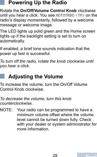                                 29 EnglishPowering Up the RadioRotate the On/Off/Volume Control Knob clockwise until you hear a click. You see MOTOTRBO (TM) on the radio’s display momentarily, followed by a welcome message or welcome image.The LED lights up solid green and the Home screen lights up if the backlight setting is set to turn on automatically.If enabled, a brief tone sounds indication that the power up test is successful.To turn off the radio, rotate the knob clockwise until you hear a click.Adjusting the VolumeTo increase the volume, turn the On/Off Volume Control Knob clockwise.To decrease the volume, turn this knob counterclockwise.NOTE: Your radio can be programmed to have a minimum volume offset where the volume level cannot be turned down fully. Check with your dealer or system administrator for more information.