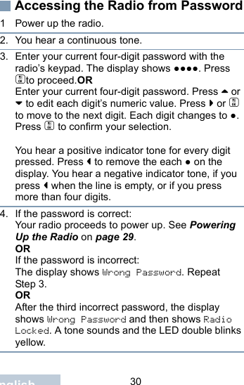                                 30EnglishAccessing the Radio from Password1 Power up the radio.2. You hear a continuous tone. 3. Enter your current four-digit password with the radio’s keypad. The display shows ●●●●. Press cto proceed.OREnter your current four-digit password. Press ^ or v to edit each digit’s numeric value. Press &gt; or c to move to the next digit. Each digit changes to ●. Press c to confirm your selection.   You hear a positive indicator tone for every digit pressed. Press &lt; to remove the each ● on the display. You hear a negative indicator tone, if you press &lt; when the line is empty, or if you press more than four digits.4. If the password is correct:Your radio proceeds to power up. See Powering Up the Radio on page 29.ORIf the password is incorrect:The display shows Wrong Password. Repeat Step 3.ORAfter the third incorrect password, the display shows Wrong Password and then shows Radio Locked. A tone sounds and the LED double blinks yellow.