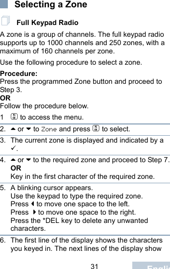                                 31 EnglishSelecting a Zone Full Keypad RadioA zone is a group of channels. The full keypad radio supports up to 1000 channels and 250 zones, with a maximum of 160 channels per zone.Use the following procedure to select a zone.Procedure:Press the programmed Zone button and proceed to Step 3. ORFollow the procedure below.1c to access the menu.2. ^ or v to Zone and press c to select. 3. The current zone is displayed and indicated by a .4. ^ or v to the required zone and proceed to Step 7.ORKey in the first character of the required zone.5. A blinking cursor appears.Use the keypad to type the required zone.Press &lt; to move one space to the left.Press  &gt; to move one space to the right.Press the *DEL key to delete any unwanted characters.6. The first line of the display shows the characters you keyed in. The next lines of the display show 