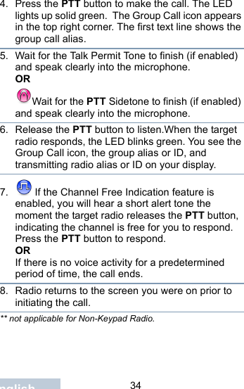                                34English4. Press the PTT button to make the call. The LED lights up solid green.  The Group Call icon appears in the top right corner. The first text line shows the group call alias. 5. Wait for the Talk Permit Tone to finish (if enabled) and speak clearly into the microphone.ORWait for the PTT Sidetone to finish (if enabled) and speak clearly into the microphone.6. Release the PTT button to listen.When the target radio responds, the LED blinks green. You see the Group Call icon, the group alias or ID, and transmitting radio alias or ID on your display.7.  If the Channel Free Indication feature is enabled, you will hear a short alert tone the moment the target radio releases the PTT button, indicating the channel is free for you to respond. Press the PTT button to respond.ORIf there is no voice activity for a predetermined period of time, the call ends.8. Radio returns to the screen you were on prior to initiating the call.** not applicable for Non-Keypad Radio.