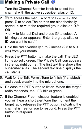                                 35 EnglishMaking a Private Call 1 Turn the Channel Selector Knob to select the channel with the active subscriber alias or ID.2. c to access the menu.^ or v to Contacts and pressc to select.The entries are alphabetically sorted. ^ or v to the required group alias or ID.**OR^ or v to Manual Dial and press c to select. A blinking cursor appears. Enter the group alias or ID you want to call.**3. Hold the radio vertically 1 to 2 inches (2.5 to 5.0 cm) from your mouth.4. Press the PTT button to make the call. The LED lights up solid green. The Private Call icon appears in the top right corner. The first text line shows the subscriber alias. The second text line displays the call status. 5. Wait for the Talk Permit Tone to finish (if enabled) and speak clearly into the microphone. 6. Release the PTT button to listen. When the target radio responds, the LED blinks green.7. If the Channel Free Indication feature is enabled, you will hear a short alert tone the moment the target radio releases the PTT button, indicating the channel is free for you to respond. Press the PTT button to respond.OR