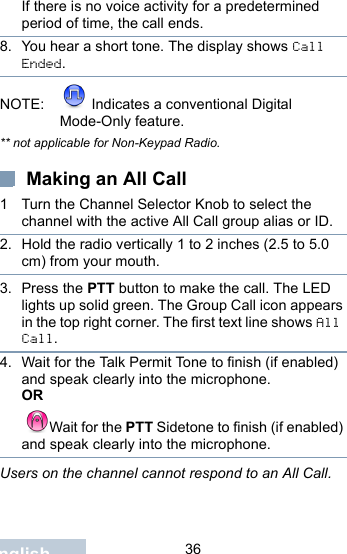                                 36EnglishIf there is no voice activity for a predetermined period of time, the call ends.8. You hear a short tone. The display shows Call Ended.NOTE:  Indicates a conventional Digital Mode-Only feature.** not applicable for Non-Keypad Radio. Making an All Call1 Turn the Channel Selector Knob to select the channel with the active All Call group alias or ID.2. Hold the radio vertically 1 to 2 inches (2.5 to 5.0 cm) from your mouth.3. Press the PTT button to make the call. The LED lights up solid green. The Group Call icon appears in the top right corner. The first text line shows All Call. 4. Wait for the Talk Permit Tone to finish (if enabled) and speak clearly into the microphone.OR Wait for the PTT Sidetone to finish (if enabled) and speak clearly into the microphone.Users on the channel cannot respond to an All Call.