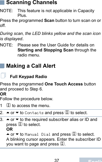                                 37 EnglishScanning ChannelsNOTE: This feature is not applicable in Capacity Plus.Press the programmed Scan button to turn scan on or off.During scan, the LED blinks yellow and the scan icon is displayed.NOTE: Please see the User Guide for details on Starting and Stopping Scan through the radio menu.Making a Call Alert Full Keypad RadioPress the programmed One Touch Access button and proceed to Step 6.OR Follow the procedure below.1c to access the menu.2. ^ or v to Contacts and press c to select.3. ^ or v to the required subscriber alias or ID and press c to select.OR^ or v to Manual Dial and press c to select.A blinking cursor appears. Enter the subscriber ID you want to page and press c.