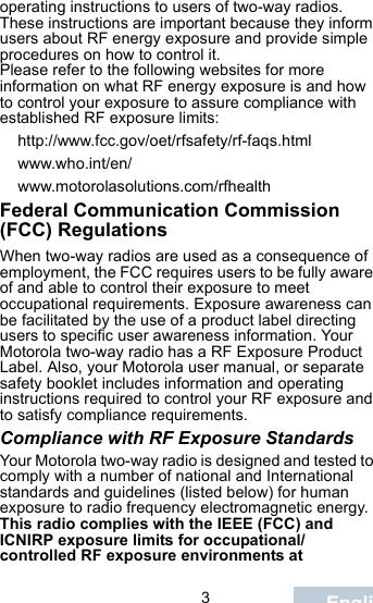                                 3Englishoperating instructions to users of two-way radios. These instructions are important because they inform users about RF energy exposure and provide simple procedures on how to control it.Please refer to the following websites for more information on what RF energy exposure is and how to control your exposure to assure compliance with established RF exposure limits:http://www.fcc.gov/oet/rfsafety/rf-faqs.html www.who.int/en/www.motorolasolutions.com/rfhealthFederal Communication Commission (FCC) RegulationsWhen two-way radios are used as a consequence of employment, the FCC requires users to be fully aware of and able to control their exposure to meet occupational requirements. Exposure awareness can be facilitated by the use of a product label directing users to specific user awareness information. Your Motorola two-way radio has a RF Exposure Product Label. Also, your Motorola user manual, or separate safety booklet includes information and operating instructions required to control your RF exposure and to satisfy compliance requirements. Compliance with RF Exposure StandardsYour Motorola two-way radio is designed and tested to comply with a number of national and International standards and guidelines (listed below) for human exposure to radio frequency electromagnetic energy. This radio complies with the IEEE (FCC) and ICNIRP exposure limits for occupational/controlled RF exposure environments at 