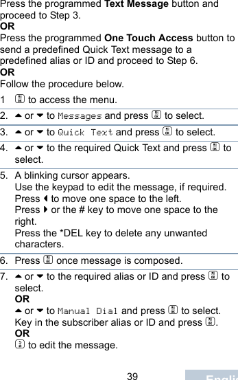                                 39 EnglishPress the programmed Text Message button and proceed to Step 3.ORPress the programmed One Touch Access button to send a predefined Quick Text message to a predefined alias or ID and proceed to Step 6.ORFollow the procedure below.1c to access the menu.2. ^ or v to Messages and press c to select.3. ^ or v to Quick Text and press c to select.4. ^ or v to the required Quick Text and press c to select.5. A blinking cursor appears. Use the keypad to edit the message, if required. Press &lt; to move one space to the left. Press &gt; or the # key to move one space to the right.Press the *DEL key to delete any unwanted characters.6. Press c once message is composed.7. ^ or v to the required alias or ID and press c to select.OR^ or v to Manual Dial and press c to select. Key in the subscriber alias or ID and press c.ORd to edit the message.