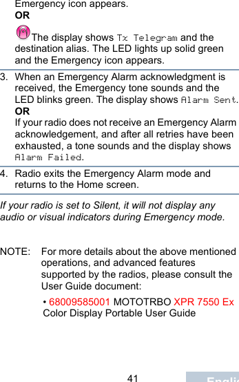                                 41 EnglishEmergency icon appears.ORThe display shows Tx Telegram and the destination alias. The LED lights up solid green and the Emergency icon appears.3. When an Emergency Alarm acknowledgment is received, the Emergency tone sounds and the LED blinks green. The display shows Alarm Sent.ORIf your radio does not receive an Emergency Alarm acknowledgement, and after all retries have been exhausted, a tone sounds and the display shows Alarm Failed.4. Radio exits the Emergency Alarm mode and returns to the Home screen.If your radio is set to Silent, it will not display any audio or visual indicators during Emergency mode.NOTE: For more details about the above mentioned operations, and advanced features supported by the radios, please consult the User Guide document: • 68009585001 MOTOTRBO XPR 7550 Ex Color Display Portable User Guide