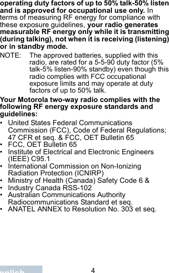                                 4Englishoperating duty factors of up to 50% talk-50% listen and is approved for occupational use only. In terms of measuring RF energy for compliance with these exposure guidelines, your radio generates measurable RF energy only while it is transmitting (during talking), not when it is receiving (listening) or in standby mode.NOTE: The approved batteries, supplied with this radio, are rated for a 5-5-90 duty factor (5% talk-5% listen-90% standby) even though this radio complies with FCC occupational exposure limits and may operate at duty factors of up to 50% talk.Your Motorola two-way radio complies with the following RF energy exposure standards and guidelines:• United States Federal Communications Commission (FCC), Code of Federal Regulations; 47 CFR et seq. &amp; FCC, OET Bulletin 65• FCC, OET Bulletin 65• Institute of Electrical and Electronic Engineers (IEEE) C95.1• International Commission on Non-Ionizing Radiation Protection (ICNIRP)• Ministry of Health (Canada) Safety Code 6 &amp;• Industry Canada RSS-102• Australian Communications Authority Radiocommunications Standard et seq.• ANATEL ANNEX to Resolution No. 303 et seq.