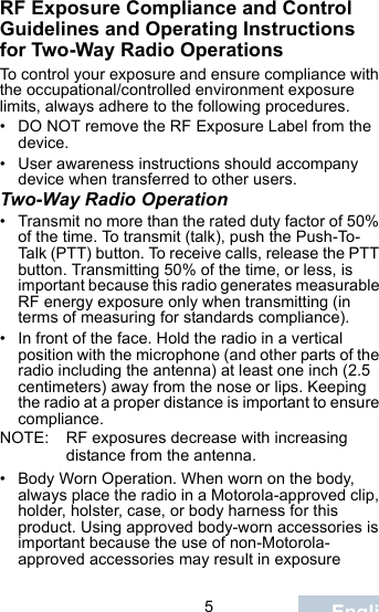                                 5EnglishRF Exposure Compliance and Control Guidelines and Operating Instructions for Two-Way Radio OperationsTo control your exposure and ensure compliance with the occupational/controlled environment exposure limits, always adhere to the following procedures.• DO NOT remove the RF Exposure Label from the device.• User awareness instructions should accompany device when transferred to other users.Two-Way Radio Operation• Transmit no more than the rated duty factor of 50% of the time. To transmit (talk), push the Push-To-Talk (PTT) button. To receive calls, release the PTT button. Transmitting 50% of the time, or less, is important because this radio generates measurable RF energy exposure only when transmitting (in terms of measuring for standards compliance).• In front of the face. Hold the radio in a vertical position with the microphone (and other parts of the radio including the antenna) at least one inch (2.5 centimeters) away from the nose or lips. Keeping the radio at a proper distance is important to ensure compliance.NOTE: RF exposures decrease with increasing distance from the antenna.• Body Worn Operation. When worn on the body, always place the radio in a Motorola-approved clip, holder, holster, case, or body harness for this product. Using approved body-worn accessories is important because the use of non-Motorola-approved accessories may result in exposure 