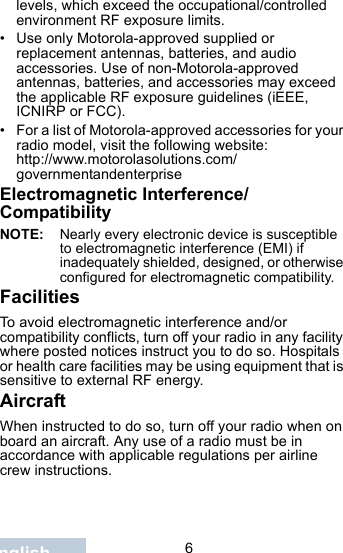                                 6Englishlevels, which exceed the occupational/controlled environment RF exposure limits. • Use only Motorola-approved supplied or replacement antennas, batteries, and audio accessories. Use of non-Motorola-approved antennas, batteries, and accessories may exceed the applicable RF exposure guidelines (iEEE, ICNIRP or FCC).• For a list of Motorola-approved accessories for your radio model, visit the following website: http://www.motorolasolutions.com/governmentandenterpriseElectromagnetic Interference/CompatibilityNOTE: Nearly every electronic device is susceptible to electromagnetic interference (EMI) if inadequately shielded, designed, or otherwise configured for electromagnetic compatibility.FacilitiesTo avoid electromagnetic interference and/or compatibility conflicts, turn off your radio in any facility where posted notices instruct you to do so. Hospitals or health care facilities may be using equipment that is sensitive to external RF energy.AircraftWhen instructed to do so, turn off your radio when on board an aircraft. Any use of a radio must be in accordance with applicable regulations per airline crew instructions.