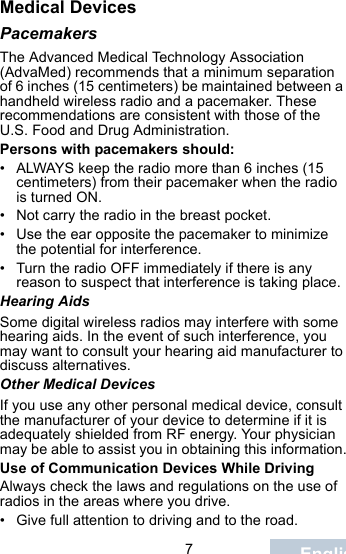                                 7EnglishMedical DevicesPacemakersThe Advanced Medical Technology Association (AdvaMed) recommends that a minimum separation of 6 inches (15 centimeters) be maintained between a handheld wireless radio and a pacemaker. These recommendations are consistent with those of the U.S. Food and Drug Administration.Persons with pacemakers should:• ALWAYS keep the radio more than 6 inches (15 centimeters) from their pacemaker when the radio is turned ON.• Not carry the radio in the breast pocket.• Use the ear opposite the pacemaker to minimize the potential for interference.• Turn the radio OFF immediately if there is any reason to suspect that interference is taking place.Hearing AidsSome digital wireless radios may interfere with some hearing aids. In the event of such interference, you may want to consult your hearing aid manufacturer to discuss alternatives.Other Medical DevicesIf you use any other personal medical device, consult the manufacturer of your device to determine if it is adequately shielded from RF energy. Your physician may be able to assist you in obtaining this information.Use of Communication Devices While DrivingAlways check the laws and regulations on the use of radios in the areas where you drive.• Give full attention to driving and to the road.