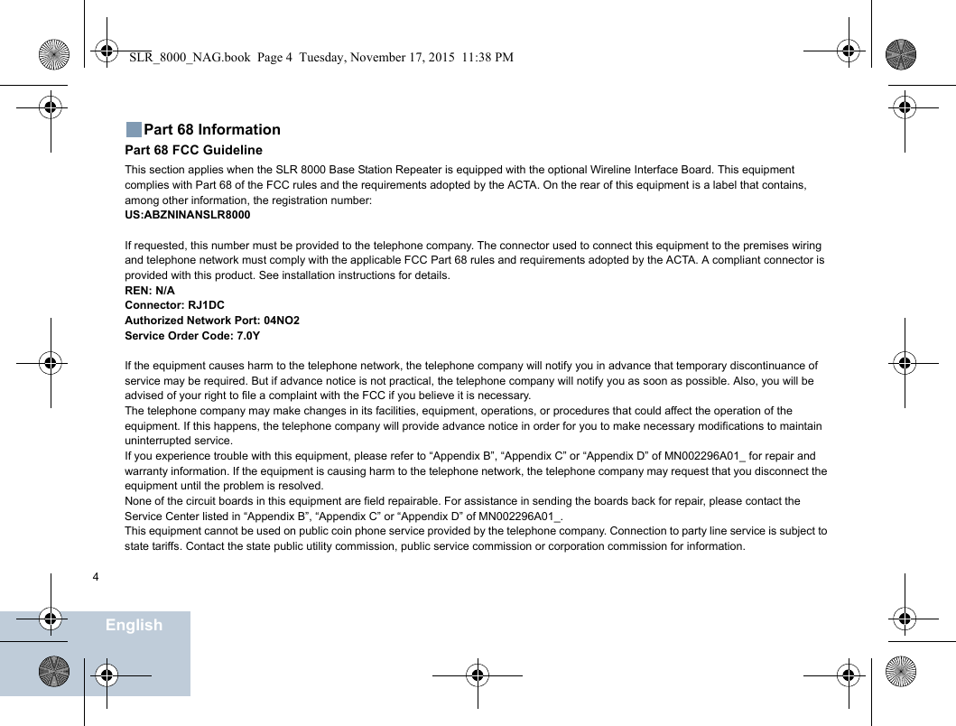 4EnglishPart 68 InformationPart 68 FCC GuidelineThis section applies when the SLR 8000 Base Station Repeater is equipped with the optional Wireline Interface Board. This equipment complies with Part 68 of the FCC rules and the requirements adopted by the ACTA. On the rear of this equipment is a label that contains, among other information, the registration number:US:ABZNINANSLR8000If requested, this number must be provided to the telephone company. The connector used to connect this equipment to the premises wiring and telephone network must comply with the applicable FCC Part 68 rules and requirements adopted by the ACTA. A compliant connector is provided with this product. See installation instructions for details.REN: N/AConnector: RJ1DCAuthorized Network Port: 04NO2Service Order Code: 7.0YIf the equipment causes harm to the telephone network, the telephone company will notify you in advance that temporary discontinuance of service may be required. But if advance notice is not practical, the telephone company will notify you as soon as possible. Also, you will be advised of your right to file a complaint with the FCC if you believe it is necessary.The telephone company may make changes in its facilities, equipment, operations, or procedures that could affect the operation of the equipment. If this happens, the telephone company will provide advance notice in order for you to make necessary modifications to maintain uninterrupted service.If you experience trouble with this equipment, please refer to “Appendix B”, “Appendix C” or “Appendix D” of MN002296A01_ for repair and warranty information. If the equipment is causing harm to the telephone network, the telephone company may request that you disconnect the equipment until the problem is resolved.None of the circuit boards in this equipment are field repairable. For assistance in sending the boards back for repair, please contact the Service Center listed in “Appendix B”, “Appendix C” or “Appendix D” of MN002296A01_.This equipment cannot be used on public coin phone service provided by the telephone company. Connection to party line service is subject to state tariffs. Contact the state public utility commission, public service commission or corporation commission for information.SLR_8000_NAG.book  Page 4  Tuesday, November 17, 2015  11:38 PM