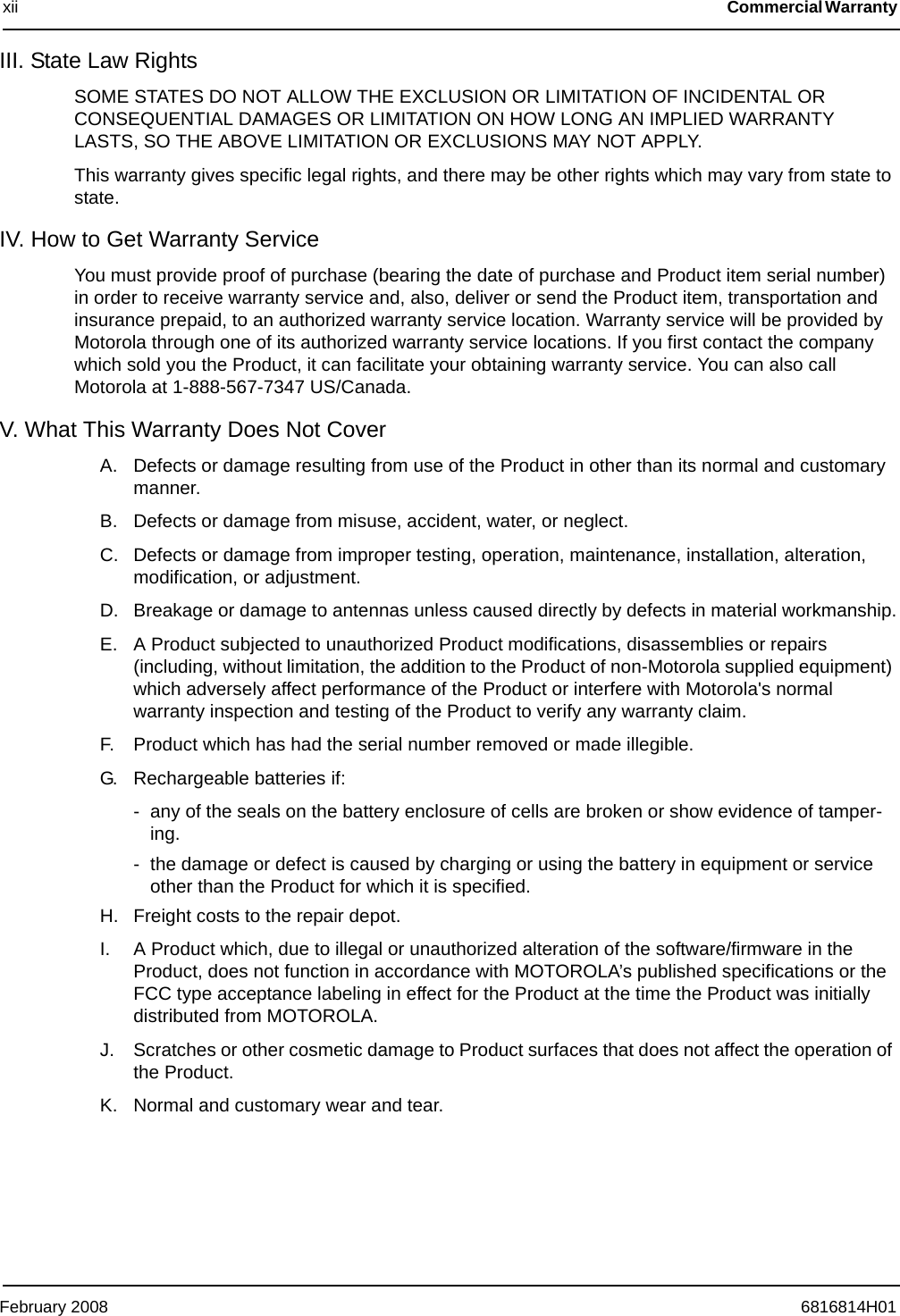 February 2008 6816814H01xii Commercial Warranty III. State Law Rights SOME STATES DO NOT ALLOW THE EXCLUSION OR LIMITATION OF INCIDENTAL OR CONSEQUENTIAL DAMAGES OR LIMITATION ON HOW LONG AN IMPLIED WARRANTY LASTS, SO THE ABOVE LIMITATION OR EXCLUSIONS MAY NOT APPLY.This warranty gives specific legal rights, and there may be other rights which may vary from state to state.IV. How to Get Warranty ServiceYou must provide proof of purchase (bearing the date of purchase and Product item serial number) in order to receive warranty service and, also, deliver or send the Product item, transportation and insurance prepaid, to an authorized warranty service location. Warranty service will be provided by Motorola through one of its authorized warranty service locations. If you first contact the company which sold you the Product, it can facilitate your obtaining warranty service. You can also call Motorola at 1-888-567-7347 US/Canada.V. What This Warranty Does Not CoverA. Defects or damage resulting from use of the Product in other than its normal and customary manner.B. Defects or damage from misuse, accident, water, or neglect.C. Defects or damage from improper testing, operation, maintenance, installation, alteration, modification, or adjustment.D. Breakage or damage to antennas unless caused directly by defects in material workmanship.E. A Product subjected to unauthorized Product modifications, disassemblies or repairs (including, without limitation, the addition to the Product of non-Motorola supplied equipment) which adversely affect performance of the Product or interfere with Motorola&apos;s normal warranty inspection and testing of the Product to verify any warranty claim.F. Product which has had the serial number removed or made illegible.G. Rechargeable batteries if:- any of the seals on the battery enclosure of cells are broken or show evidence of tamper-ing.- the damage or defect is caused by charging or using the battery in equipment or service other than the Product for which it is specified.H. Freight costs to the repair depot.I. A Product which, due to illegal or unauthorized alteration of the software/firmware in the Product, does not function in accordance with MOTOROLA’s published specifications or the FCC type acceptance labeling in effect for the Product at the time the Product was initially distributed from MOTOROLA.J. Scratches or other cosmetic damage to Product surfaces that does not affect the operation of the Product.K. Normal and customary wear and tear.