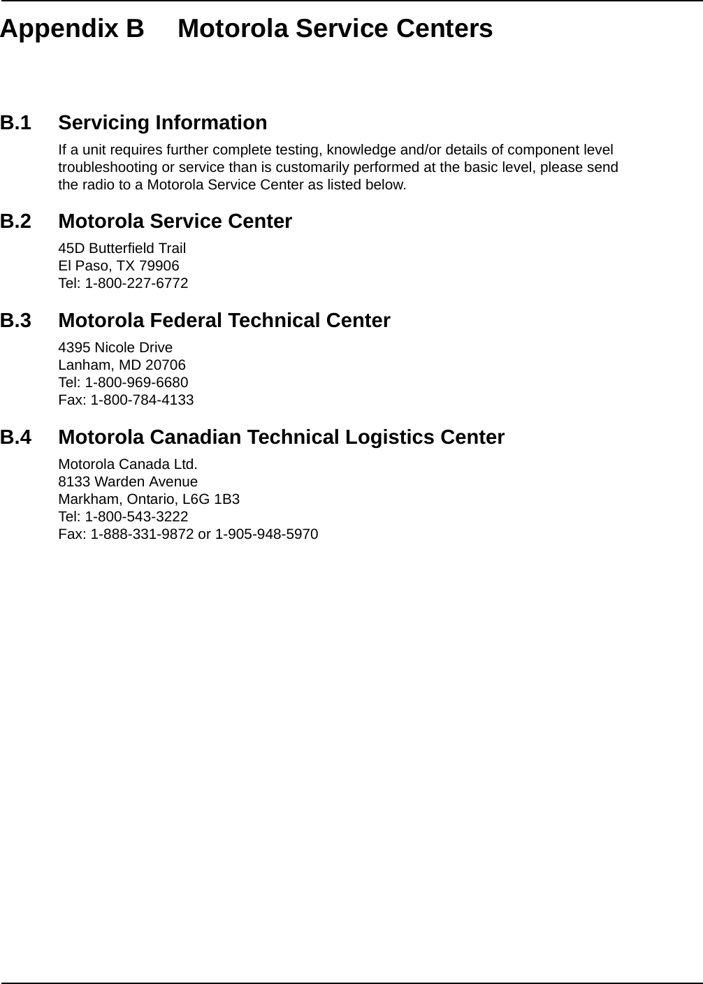 Appendix B Motorola Service CentersB.1 Servicing InformationIf a unit requires further complete testing, knowledge and/or details of component level troubleshooting or service than is customarily performed at the basic level, please send the radio to a Motorola Service Center as listed below.B.2 Motorola Service Center45D Butterfield TrailEl Paso, TX 79906Tel: 1-800-227-6772B.3 Motorola Federal Technical Center4395 Nicole DriveLanham, MD 20706Tel: 1-800-969-6680Fax: 1-800-784-4133B.4 Motorola Canadian Technical Logistics CenterMotorola Canada Ltd.8133 Warden AvenueMarkham, Ontario, L6G 1B3Tel: 1-800-543-3222Fax: 1-888-331-9872 or 1-905-948-5970