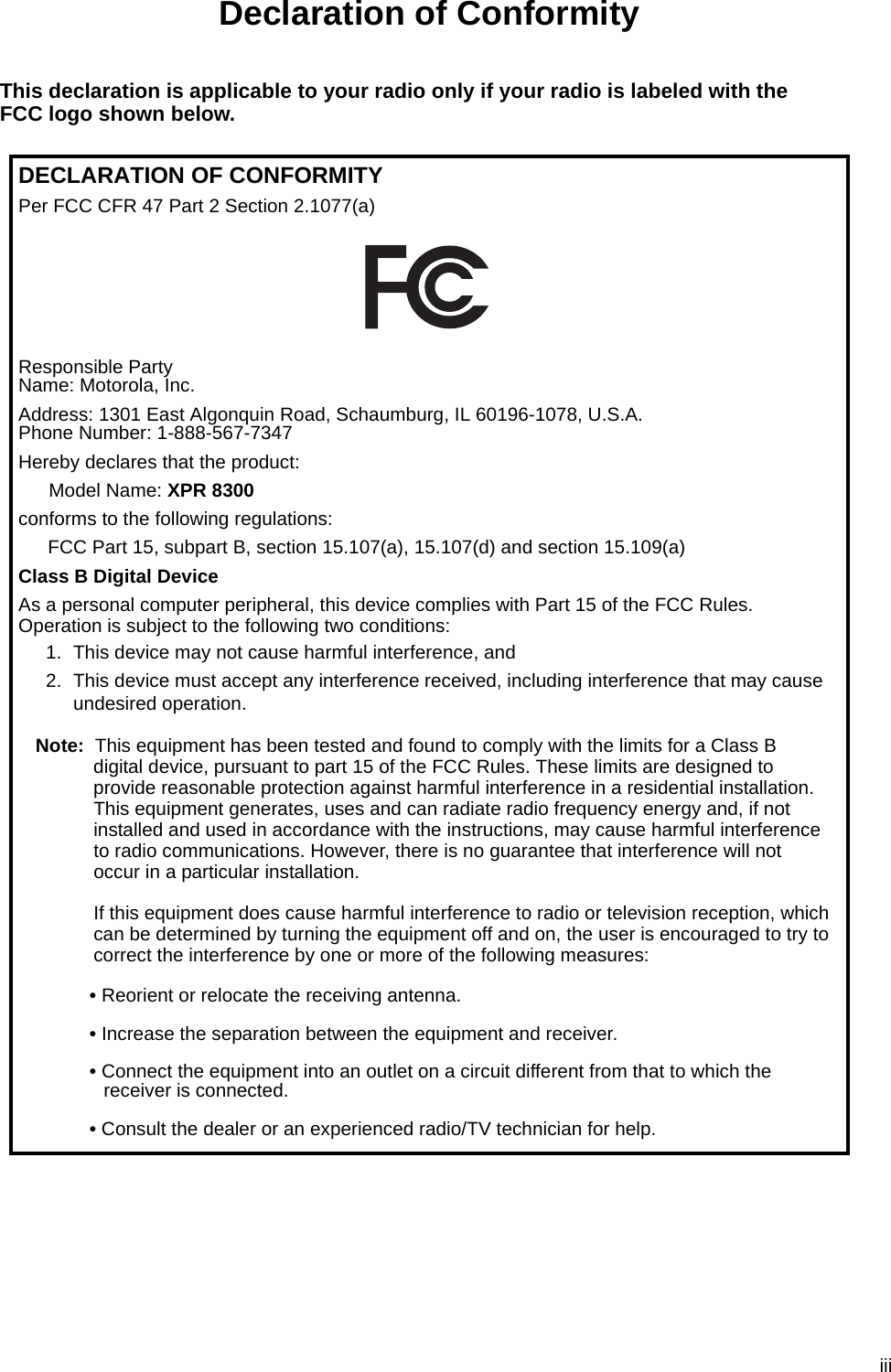 iiiDeclaration of ConformityThis declaration is applicable to your radio only if your radio is labeled with the FCC logo shown below.DECLARATION OF CONFORMITYPer FCC CFR 47 Part 2 Section 2.1077(a)Responsible Party Name: Motorola, Inc.Address: 1301 East Algonquin Road, Schaumburg, IL 60196-1078, U.S.A.Phone Number: 1-888-567-7347Hereby declares that the product:Model Name: XPR 8300conforms to the following regulations:FCC Part 15, subpart B, section 15.107(a), 15.107(d) and section 15.109(a)Class B Digital DeviceAs a personal computer peripheral, this device complies with Part 15 of the FCC Rules. Operation is subject to the following two conditions:1. This device may not cause harmful interference, and 2. This device must accept any interference received, including interference that may cause undesired operation.Note: This equipment has been tested and found to comply with the limits for a Class B digital device, pursuant to part 15 of the FCC Rules. These limits are designed to provide reasonable protection against harmful interference in a residential installation. This equipment generates, uses and can radiate radio frequency energy and, if not installed and used in accordance with the instructions, may cause harmful interference to radio communications. However, there is no guarantee that interference will not occur in a particular installation. If this equipment does cause harmful interference to radio or television reception, which can be determined by turning the equipment off and on, the user is encouraged to try to correct the interference by one or more of the following measures:• Reorient or relocate the receiving antenna.• Increase the separation between the equipment and receiver.• Connect the equipment into an outlet on a circuit different from that to which the receiver is connected. • Consult the dealer or an experienced radio/TV technician for help.