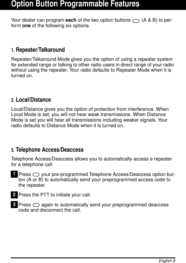 English-9Your dealer can program each of the two option buttons  (A &amp; B) to per-form one of the following six options.1. Repeater/TalkaroundRepeater/Talkaround Mode gives you the option of using a repeater systemfor extended range or talking to other radio users in direct range of your radiowithout using the repeater. Your radio defaults to Repeater Mode when it isturned on.2. Local/DistanceLocal/Distance gives you the option of protection from interference. WhenLocal Mode is set, you will not hear weak transmissions. When DistanceMode is set you will hear all transmissions including weaker signals. Yourradio defaults to Distance Mode when it is turned on.3. Telephone Access/DeaccessTelephone Access/Deaccess allows you to automatically access a repeaterfor a telephone call.Press your pre-programmed Telephone Access/Deaccess option but-ton (A or B) to automatically send your preprogrammed access code tothe repeater.Press the PTT to initiate your call.Press  again to automatically send your preprogrammed deaccesscode and disconnect the call.123Option Button Programmable Features