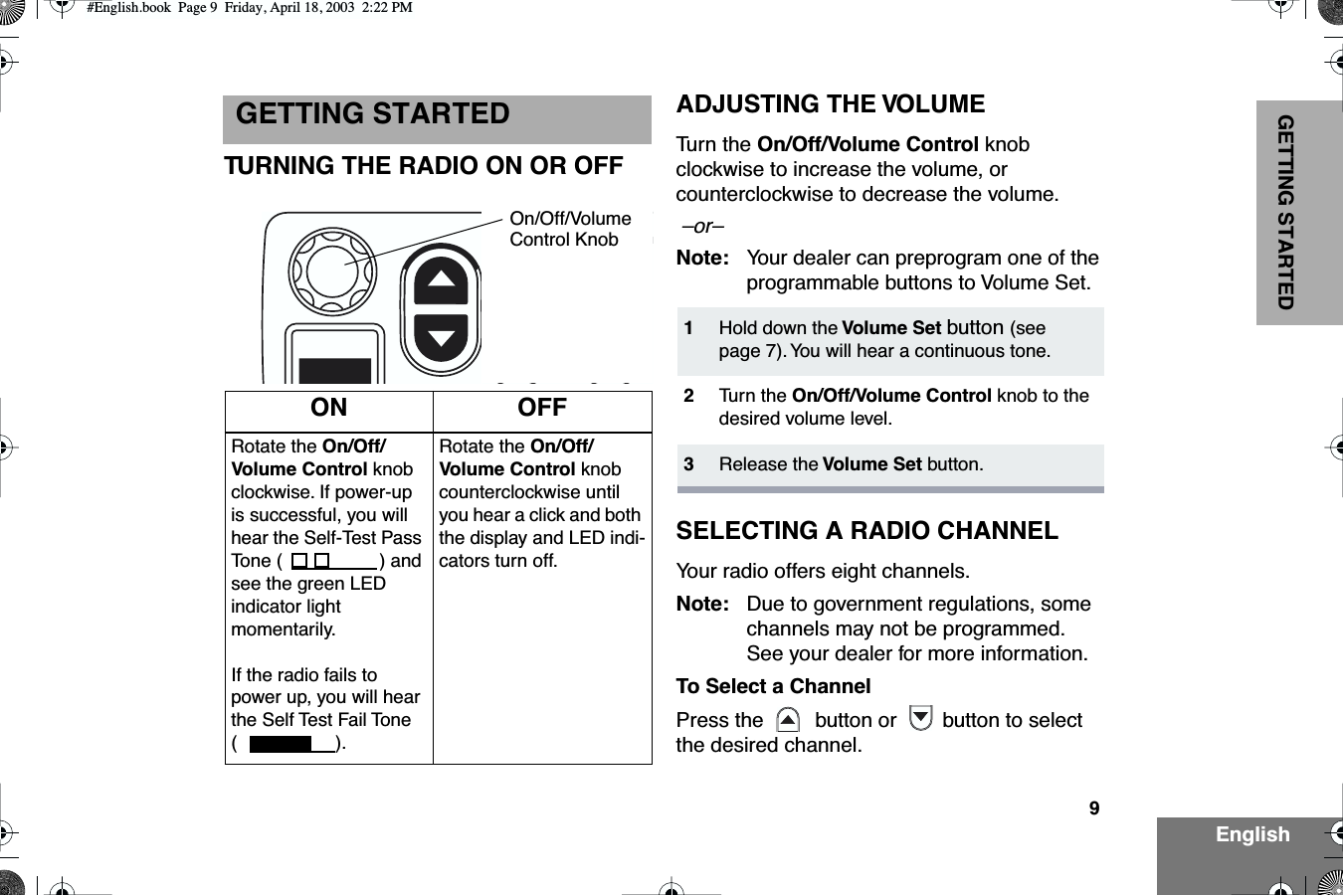  9 EnglishGETTING STARTED GETTING STARTED TURNING THE RADIO ON OR OFFADJUSTING THE VOLUME Tu rn the  On/Off/Volume Control  knob clockwise to increase the volume, or counterclockwise to decrease the volume.   –or–   Note: Your dealer can preprogram one of the programmable buttons to Volume Set. SELECTING A RADIO CHANNEL Your radio offers eight channels. Note: Due to government regulations, some channels may not be programmed. See your dealer for more information. To Select a Channel Press the    button or  button to select the desired channel. ON OFF Rotate the  On/Off/Volume Control  knob clockwise. If power-up is successful, you will hear the Self-Test Pass Tone ( ) and see the green LED indicator light momentarily. If the radio fails to power up, you will hear the Self Test Fail Tone (). Rotate the  On/Off/Volume Control  knob counterclockwise until you hear a click and both the display and LED indi-cators turn off.On/Off/VolumeControl Knob 1 Hold down the  Volume Set   button  (see page 7). You will hear a continuous tone. 2 Tu rn the  On/Off/Volume Control  knob to the desired volume level. 3 Release the  Volume Set  button. #English.book  Page 9  Friday, April 18, 2003  2:22 PM
