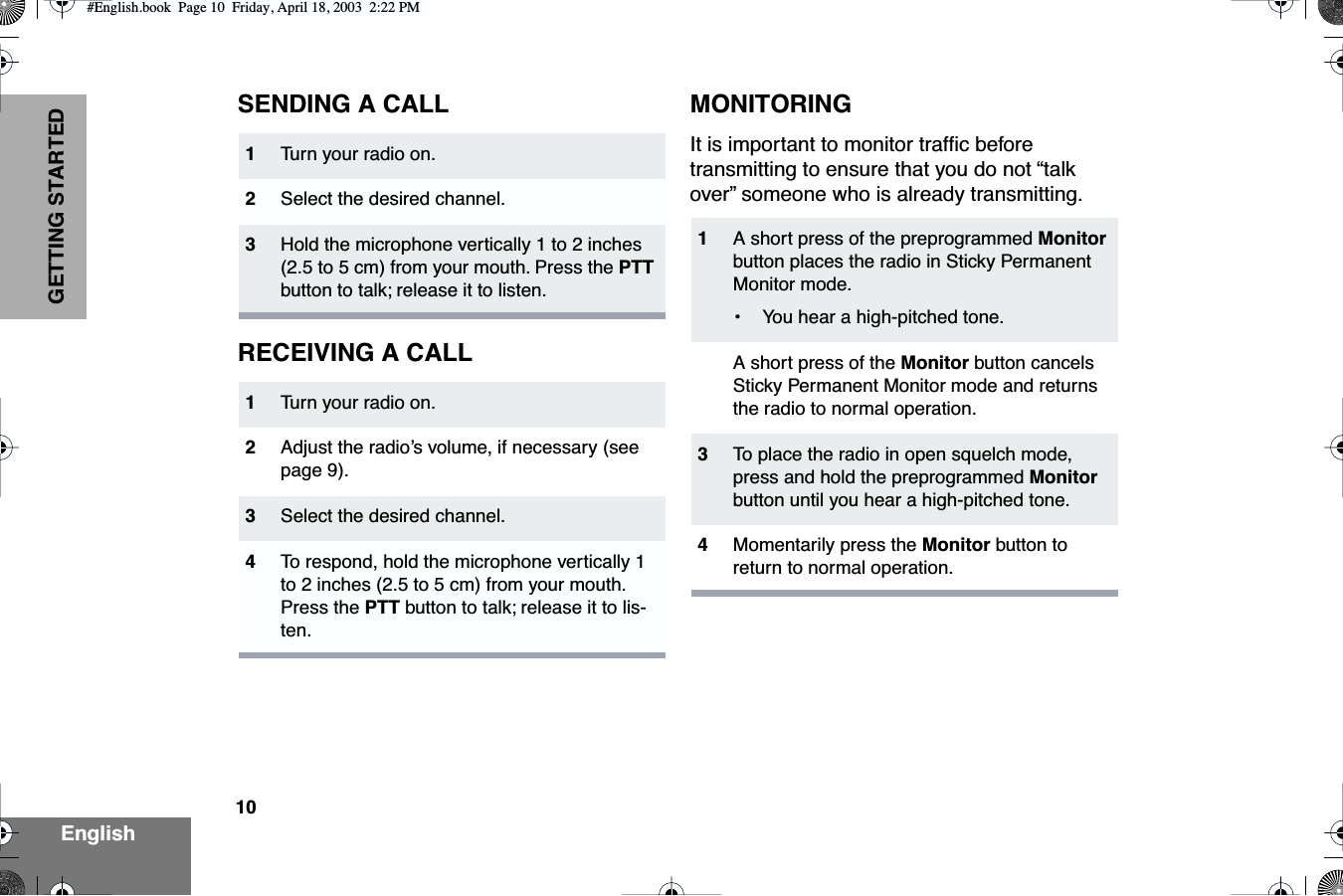  10 EnglishGETTING STARTED SENDING A CALLRECEIVING A CALLMONITORING It is important to monitor trafﬁc before transmitting to ensure that you do not “talk over” someone who is already transmitting. 1 Tu rn your radio on. 2 Select the desired channel. 3 Hold the microphone vertically 1 to 2 inches (2.5 to 5 cm) from your mouth. Press the  PTT  button to talk; release it to listen. 1 Tu rn your radio on. 2 Adjust the radio’s volume, if necessary (see page 9). 3 Select the desired channel.  4 To  respond, hold the microphone vertically 1 to 2 inches (2.5 to 5 cm) from your mouth. Press the  PTT  button to talk; release it to lis-ten. 1 A short press of the preprogrammed  Monitor  button places the radio in Sticky Permanent Monitor mode.•You hear a high-pitched tone.A short press of the  Monitor  button cancels Sticky Permanent Monitor mode and returns the radio to normal operation. 3 To  place the radio in open squelch mode, press and hold the preprogrammed  Monitor  button until you hear a high-pitched tone. 4 Momentarily press the  Monitor  button to return to normal operation. #English.book  Page 10  Friday, April 18, 2003  2:22 PM