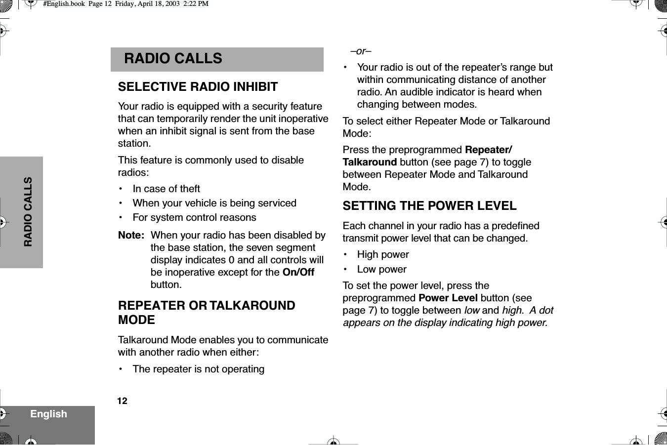  12 EnglishRADIO CALLS RADIO CALLS SELECTIVE RADIO INHIBITYour radio is equipped with a security feature that can temporarily render the unit inoperative when an inhibit signal is sent from the base station.This feature is commonly used to disable radios:• In case of theft•When your vehicle is being serviced•For system control reasonsNote: When your radio has been disabled by the base station, the seven segment display indicates 0 and all controls will be inoperative except for the On/Off button.REPEATER OR TALKAROUND MODETalkaround Mode enables you to communicate with another radio when either:• The repeater is not operating–or–•Your radio is out of the repeater’s range but within communicating distance of another radio. An audible indicator is heard when changing between modes.To  select either Repeater Mode or Talkaround Mode:Press the preprogrammed Repeater/Talkaround button (see page 7) to toggle between Repeater Mode and Talkaround Mode.SETTING THE POWER LEVELEach channel in your radio has a predeﬁned transmit power level that can be changed.• High power•Low powerTo  set the power level, press the preprogrammed Power Level button (see page 7) to toggle between low and high.  A dot appears on the display indicating high power.#English.book  Page 12  Friday, April 18, 2003  2:22 PM