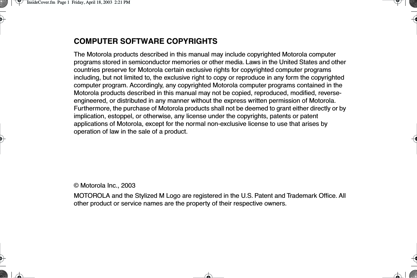  COMPUTER SOFTWARE COPYRIGHTS The Motorola products described in this manual may include copyrighted Motorola computer programs stored in semiconductor memories or other media. Laws in the United States and other countries preserve for Motorola certain exclusive rights for copyrighted computer programs including, but not limited to, the exclusive right to copy or reproduce in any form the copyrighted computer program. Accordingly, any copyrighted Motorola computer programs contained in the Motorola products described in this manual may not be copied, reproduced, modiﬁed, reverse-engineered, or distributed in any manner without the express written permission of Motorola. Furthermore, the purchase of Motorola products shall not be deemed to grant either directly or by implication, estoppel, or otherwise, any license under the copyrights, patents or patent applications of Motorola, except for the normal non-exclusive license to use that arises by operation of law in the sale of a product.© Motorola Inc., 2003MOTOROLA and the Stylized M Logo are registered in the U.S. Patent and Trademark Ofﬁce. All other product or service names are the property of their respective owners. InsideCover.fm  Page 1  Friday, April 18, 2003  2:21 PM