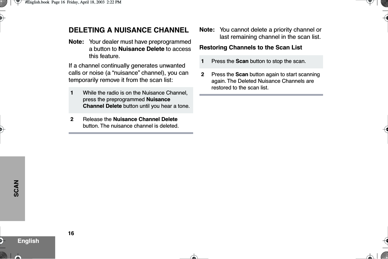 16EnglishSCANDELETING A NUISANCE CHANNELNote: Your dealer must have preprogrammed a button to Nuisance Delete to access this feature.If a channel continually generates unwanted calls or noise (a “nuisance” channel), you can temporarily remove it from the scan list:Note: You cannot delete a priority channel or last remaining channel in the scan list.Restoring Channels to the Scan List1While the radio is on the Nuisance Channel, press the preprogrammed Nuisance Channel Delete button until you hear a tone.2Release the Nuisance Channel Delete button. The nuisance channel is deleted.1Press the Scan button to stop the scan.2Press the Scan button again to start scanning again. The Deleted Nuisance Channels are restored to the scan list.#English.book  Page 16  Friday, April 18, 2003  2:22 PM
