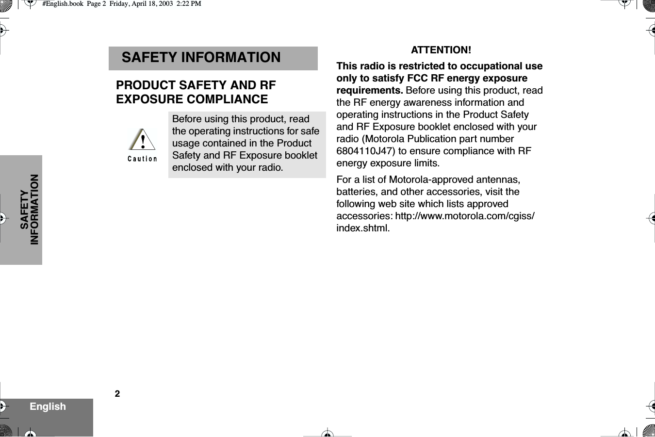  2 EnglishSAFETY INFORMATION SAFETY INFORMATION PRODUCT SAFETY AND RFEXPOSURE COMPLIANCE ATTENTION!This radio is restricted to occupational use only to satisfy FCC RF energy exposure requirements.  Before using this product, read the RF energy awareness information and operating instructions in the Product Safety and RF Exposure booklet enclosed with your radio (Motorola Publication part number 6804110J47) to ensure compliance with RF energy exposure limits.For a list of Motorola-approved antennas, batteries, and other accessories, visit the following web site which lists approved accessories: http://www.motorola.com/cgiss/index.shtml.Before using this product, read the operating instructions for safe usage contained in the Product Safety and RF Exposure booklet enclosed with your radio. #English.book  Page 2  Friday, April 18, 2003  2:22 PM