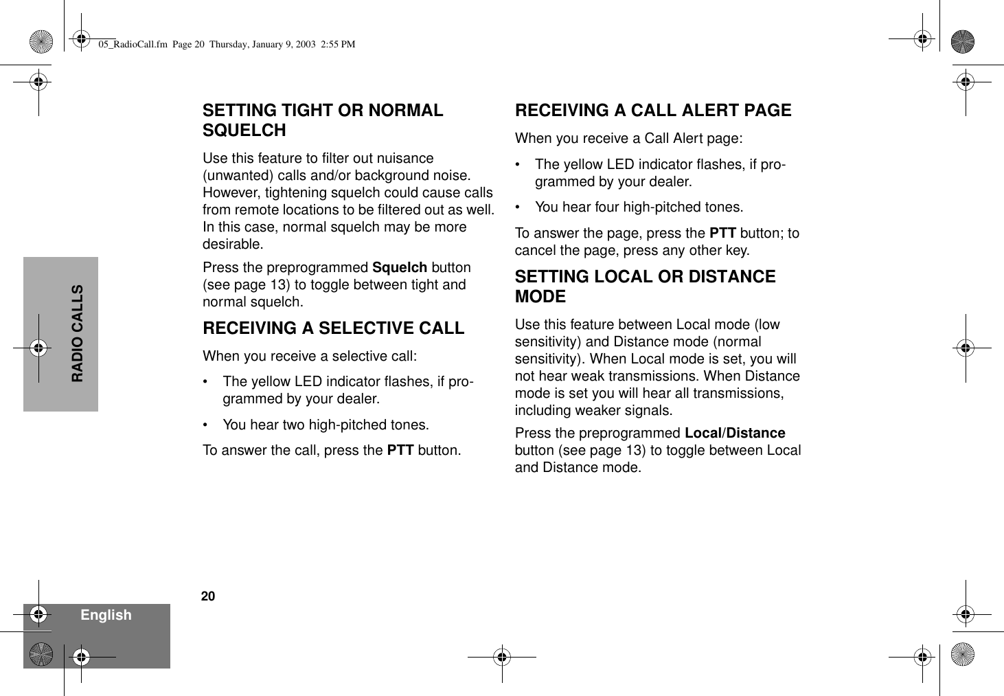20EnglishRADIO CALLSSETTING TIGHT OR NORMAL SQUELCHUse this feature to filter out nuisance (unwanted) calls and/or background noise. However, tightening squelch could cause calls from remote locations to be filtered out as well. In this case, normal squelch may be more desirable.Press the preprogrammed Squelch button (see page 13) to toggle between tight and normal squelch.RECEIVING A SELECTIVE CALLWhen you receive a selective call:• The yellow LED indicator flashes, if pro-grammed by your dealer. • You hear two high-pitched tones.To answer the call, press the PTT button.RECEIVING A CALL ALERT PAGEWhen you receive a Call Alert page:• The yellow LED indicator flashes, if pro-grammed by your dealer. • You hear four high-pitched tones.To answer the page, press the PTT button; to cancel the page, press any other key.SETTING LOCAL OR DISTANCE MODEUse this feature between Local mode (low sensitivity) and Distance mode (normal sensitivity). When Local mode is set, you will not hear weak transmissions. When Distance mode is set you will hear all transmissions, including weaker signals.Press the preprogrammed Local/Distance button (see page 13) to toggle between Local and Distance mode.05_RadioCall.fm  Page 20  Thursday, January 9, 2003  2:55 PM