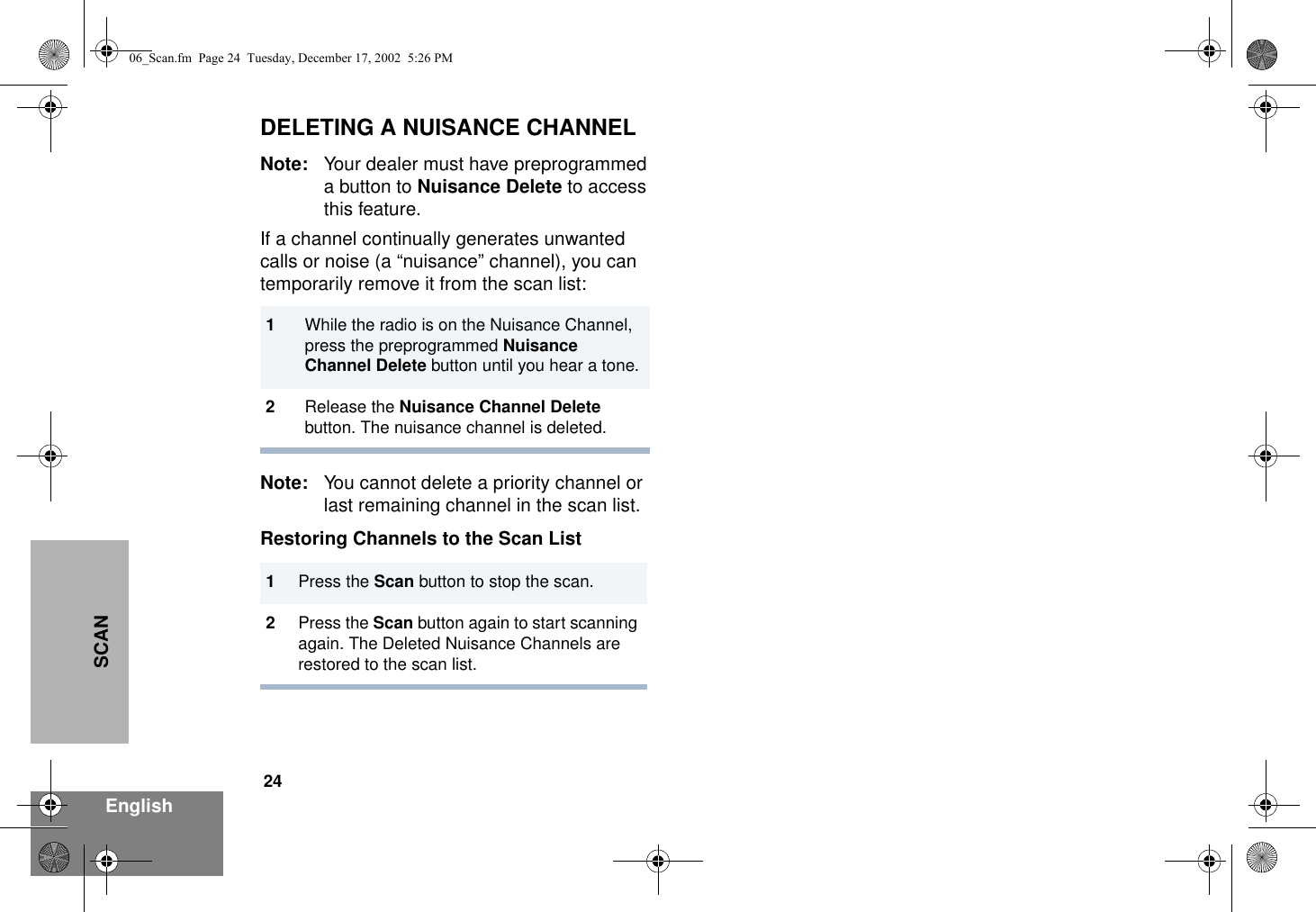 24EnglishSCANDELETING A NUISANCE CHANNELNote: Your dealer must have preprogrammed a button to Nuisance Delete to access this feature.If a channel continually generates unwanted calls or noise (a “nuisance” channel), you can temporarily remove it from the scan list:Note: You cannot delete a priority channel or last remaining channel in the scan list.Restoring Channels to the Scan List1While the radio is on the Nuisance Channel, press the preprogrammed Nuisance Channel Delete button until you hear a tone.2Release the Nuisance Channel Delete button. The nuisance channel is deleted.1Press the Scan button to stop the scan.2Press the Scan button again to start scanning again. The Deleted Nuisance Channels are restored to the scan list.06_Scan.fm  Page 24  Tuesday, December 17, 2002  5:26 PM