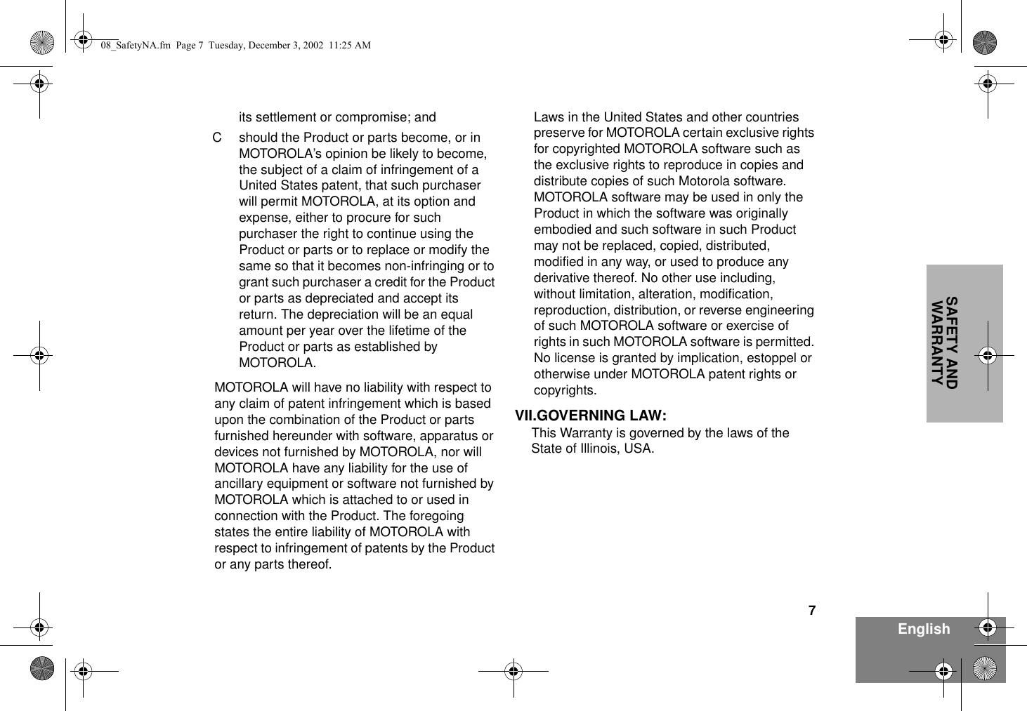 7EnglishSAFETY AND WARRANTYits settlement or compromise; andC should the Product or parts become, or in MOTOROLA’s opinion be likely to become, the subject of a claim of infringement of a United States patent, that such purchaser will permit MOTOROLA, at its option and expense, either to procure for such purchaser the right to continue using the Product or parts or to replace or modify the same so that it becomes non-infringing or to grant such purchaser a credit for the Product or parts as depreciated and accept its return. The depreciation will be an equal amount per year over the lifetime of the Product or parts as established by MOTOROLA.MOTOROLA will have no liability with respect to any claim of patent infringement which is based upon the combination of the Product or parts furnished hereunder with software, apparatus or devices not furnished by MOTOROLA, nor will MOTOROLA have any liability for the use of ancillary equipment or software not furnished by MOTOROLA which is attached to or used in connection with the Product. The foregoing states the entire liability of MOTOROLA with respect to infringement of patents by the Product or any parts thereof.Laws in the United States and other countries preserve for MOTOROLA certain exclusive rights for copyrighted MOTOROLA software such as the exclusive rights to reproduce in copies and distribute copies of such Motorola software. MOTOROLA software may be used in only the Product in which the software was originally embodied and such software in such Product may not be replaced, copied, distributed, modified in any way, or used to produce any derivative thereof. No other use including, without limitation, alteration, modification, reproduction, distribution, or reverse engineering of such MOTOROLA software or exercise of rights in such MOTOROLA software is permitted. No license is granted by implication, estoppel or otherwise under MOTOROLA patent rights or copyrights.VII.GOVERNING LAW:This Warranty is governed by the laws of the State of Illinois, USA.08_SafetyNA.fm  Page 7  Tuesday, December 3, 2002  11:25 AM