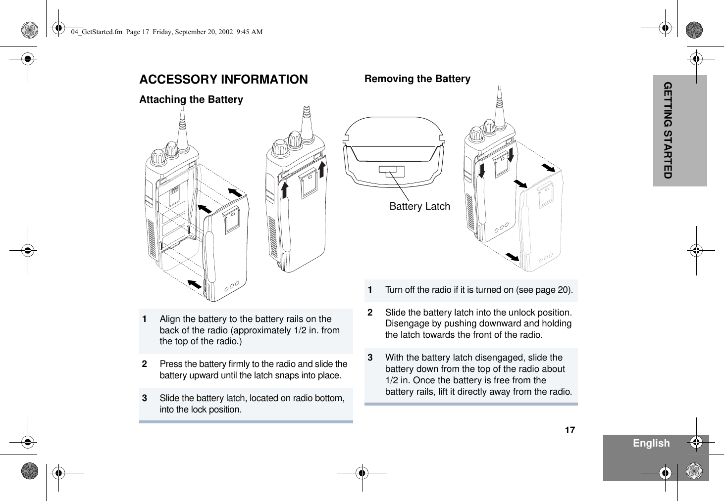 17EnglishGETTING STARTEDACCESSORY INFORMATIONAttaching the BatteryRemoving the Battery1Align the battery to the battery rails on the back of the radio (approximately 1/2 in. from the top of the radio.)2Press the battery firmly to the radio and slide the battery upward until the latch snaps into place.3Slide the battery latch, located on radio bottom,  into the lock position.1Turn off the radio if it is turned on (see page 20).2Slide the battery latch into the unlock position. Disengage by pushing downward and holding the latch towards the front of the radio.3With the battery latch disengaged, slide the battery down from the top of the radio about 1/2 in. Once the battery is free from the battery rails, lift it directly away from the radio.Battery Latch04_GetStarted.fm  Page 17  Friday, September 20, 2002  9:45 AM