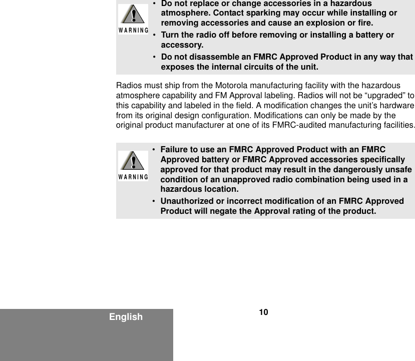 10EnglishRadios must ship from the Motorola manufacturing facility with the hazardous atmosphere capability and FM Approval labeling. Radios will not be “upgraded” to this capability and labeled in the field. A modification changes the unit’s hardware from its original design configuration. Modifications can only be made by the original product manufacturer at one of its FMRC-audited manufacturing facilities.•Do not replace or change accessories in a hazardous atmosphere. Contact sparking may occur while installing or removing accessories and cause an explosion or fire.•Turn the radio off before removing or installing a battery or accessory.•Do not disassemble an FMRC Approved Product in any way that exposes the internal circuits of the unit.•Failure to use an FMRC Approved Product with an FMRC Approved battery or FMRC Approved accessories specifically approved for that product may result in the dangerously unsafe condition of an unapproved radio combination being used in a hazardous location.•Unauthorized or incorrect modification of an FMRC Approved Product will negate the Approval rating of the product.!W A R N I N G!!W A R N I N G!