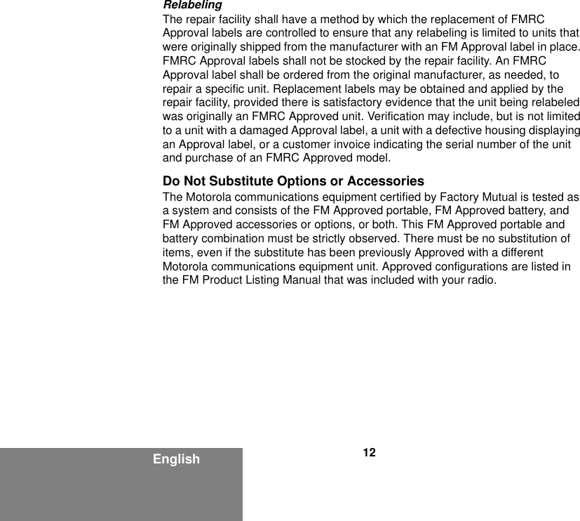12EnglishRelabelingThe repair facility shall have a method by which the replacement of FMRC Approval labels are controlled to ensure that any relabeling is limited to units that were originally shipped from the manufacturer with an FM Approval label in place. FMRC Approval labels shall not be stocked by the repair facility. An FMRC Approval label shall be ordered from the original manufacturer, as needed, to repair a specific unit. Replacement labels may be obtained and applied by the repair facility, provided there is satisfactory evidence that the unit being relabeled was originally an FMRC Approved unit. Verification may include, but is not limited to a unit with a damaged Approval label, a unit with a defective housing displaying an Approval label, or a customer invoice indicating the serial number of the unit and purchase of an FMRC Approved model.Do Not Substitute Options or AccessoriesThe Motorola communications equipment certified by Factory Mutual is tested as a system and consists of the FM Approved portable, FM Approved battery, and FM Approved accessories or options, or both. This FM Approved portable and battery combination must be strictly observed. There must be no substitution of items, even if the substitute has been previously Approved with a different Motorola communications equipment unit. Approved configurations are listed in the FM Product Listing Manual that was included with your radio.