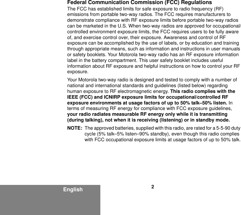 2EnglishFederal Communication Commission (FCC) RegulationsThe FCC has established limits for safe exposure to radio frequency (RF) emissions from portable two-way radios. The FCC requires manufacturers to demonstrate compliance with RF exposure limits before portable two-way radios can be marketed in the U.S. When two-way radios are approved for occupational/controlled environment exposure limits, the FCC requires users to be fully aware of, and exercise control over, their exposure. Awareness and control of RF exposure can be accomplished by the use of labels, or by education and training through appropriate means, such as information and instructions in user manuals or safety booklets. Your Motorola two-way radio has an RF exposure information label in the battery compartment. This user safety booklet includes useful information about RF exposure and helpful instructions on how to control your RF exposure. Your Motorola two-way radio is designed and tested to comply with a number of national and international standards and guidelines (listed below) regarding human exposure to RF electromagnetic energy. This radio complies with the IEEE (FCC) and ICNIRP exposure limits for occupational/controlled RF exposure environments at usage factors of up to 50% talk–50% listen. In terms of measuring RF energy for compliance with FCC exposure guidelines, your radio radiates measurable RF energy only while it is transmitting (during talking), not when it is receiving (listening) or in standby mode.NOTE: The approved batteries, supplied with this radio, are rated for a 5-5-90 duty cycle (5% talk–5% listen–90% standby), even though this radio complies with FCC occupational exposure limits at usage factors of up to 50% talk.