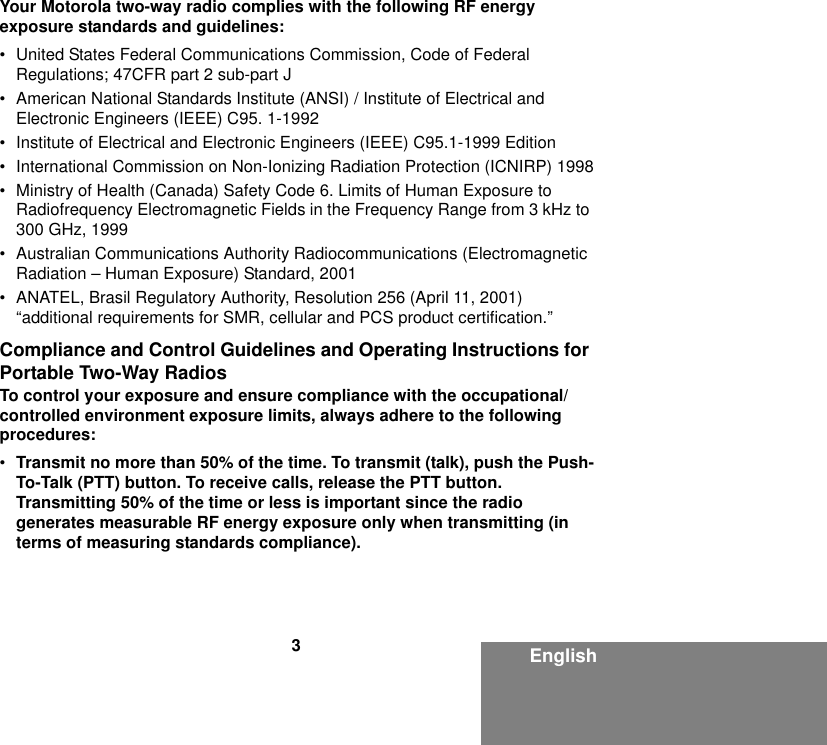 3EnglishYour Motorola two-way radio complies with the following RF energy exposure standards and guidelines:• United States Federal Communications Commission, Code of Federal Regulations; 47CFR part 2 sub-part J• American National Standards Institute (ANSI) / Institute of Electrical and Electronic Engineers (IEEE) C95. 1-1992• Institute of Electrical and Electronic Engineers (IEEE) C95.1-1999 Edition• International Commission on Non-Ionizing Radiation Protection (ICNIRP) 1998• Ministry of Health (Canada) Safety Code 6. Limits of Human Exposure to Radiofrequency Electromagnetic Fields in the Frequency Range from 3 kHz to 300 GHz, 1999• Australian Communications Authority Radiocommunications (Electromagnetic Radiation – Human Exposure) Standard, 2001• ANATEL, Brasil Regulatory Authority, Resolution 256 (April 11, 2001) “additional requirements for SMR, cellular and PCS product certification.”Compliance and Control Guidelines and Operating Instructions for Portable Two-Way RadiosTo control your exposure and ensure compliance with the occupational/controlled environment exposure limits, always adhere to the following procedures:•Transmit no more than 50% of the time. To transmit (talk), push the Push-To-Talk (PTT) button. To receive calls, release the PTT button. Transmitting 50% of the time or less is important since the radio generates measurable RF energy exposure only when transmitting (in terms of measuring standards compliance).