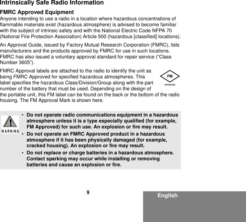 9EnglishIntrinsically Safe Radio InformationFMRC Approved EquipmentAnyone intending to use a radio in a location where hazardous concentrations of flammable materials exist (hazardous atmosphere) is advised to become familiar with the subject of intrinsic safety and with the National Electric Code NFPA 70 (National Fire Protection Association) Article 500 (hazardous [classified] locations).An Approval Guide, issued by Factory Mutual Research Corporation (FMRC), lists manufacturers and the products approved by FMRC for use in such locations. FMRC has also issued a voluntary approval standard for repair service (“Class Number 3605”).FMRC Approval labels are attached to the radio to identify the unit as being FMRC Approved for specified hazardous atmospheres. This label specifies the hazardous Class/Division/Group along with the part number of the battery that must be used. Depending on the design of the portable unit, this FM label can be found on the back or the bottom of the radio housing. The FM Approval Mark is shown here.•Do not operate radio communications equipment in a hazardous atmosphere unless it is a type especially qualified (for example, FM Approved) for such use. An explosion or fire may result.•Do not operate an FMRC Approved product in a hazardous atmosphere if it has been physically damaged (for example, cracked housing). An explosion or fire may result.•Do not replace or charge batteries in a hazardous atmosphere. Contact sparking may occur while installing or removing batteries and cause an explosion or fire.FMAPPROVED!W A R N I N G!