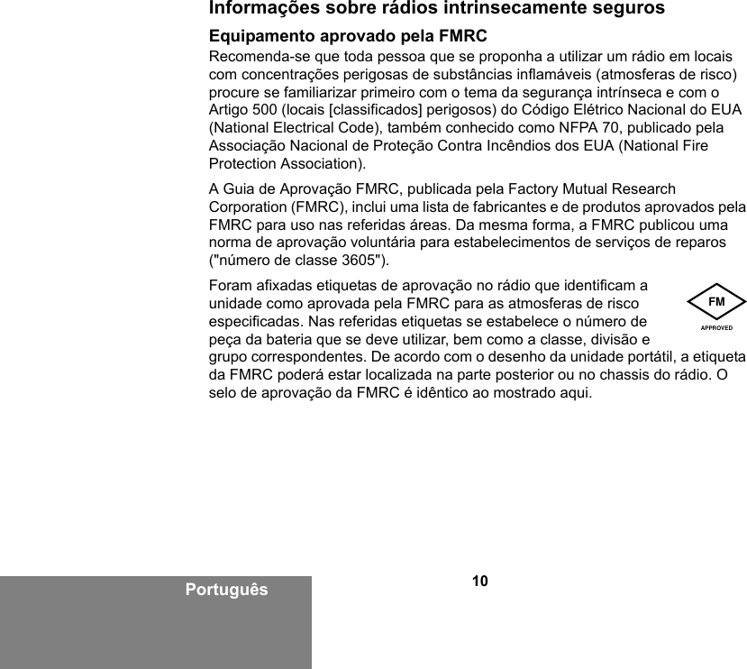 10PortuguêsInformações sobre rádios intrinsecamente segurosEquipamento aprovado pela FMRCRecomenda-se que toda pessoa que se proponha a utilizar um rádio em locais com concentrações perigosas de substâncias inflamáveis (atmosferas de risco) procure se familiarizar primeiro com o tema da segurança intrínseca e com o Artigo 500 (locais [classificados] perigosos) do Código Elétrico Nacional do EUA (National Electrical Code), também conhecido como NFPA 70, publicado pela Associação Nacional de Proteção Contra Incêndios dos EUA (National Fire Protection Association).A Guia de Aprovação FMRC, publicada pela Factory Mutual Research Corporation (FMRC), inclui uma lista de fabricantes e de produtos aprovados pela FMRC para uso nas referidas áreas. Da mesma forma, a FMRC publicou uma norma de aprovação voluntária para estabelecimentos de serviços de reparos (&quot;número de classe 3605&quot;).Foram afixadas etiquetas de aprovação no rádio que identificam a unidade como aprovada pela FMRC para as atmosferas de risco especificadas. Nas referidas etiquetas se estabelece o número de peça da bateria que se deve utilizar, bem como a classe, divisão e grupo correspondentes. De acordo com o desenho da unidade portátil, a etiqueta da FMRC poderá estar localizada na parte posterior ou no chassis do rádio. O selo de aprovação da FMRC é idêntico ao mostrado aqui.FMAPPROVED