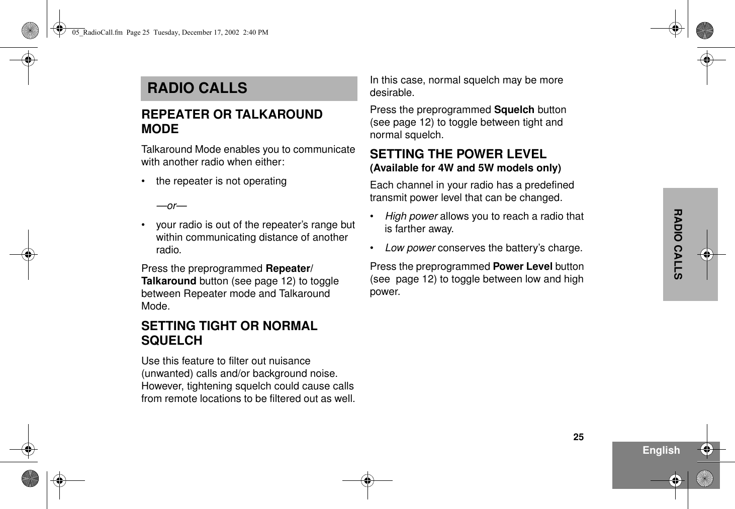 25EnglishRADIO CALLSRADIO CALLSREPEATER OR TALKAROUND MODETalkaround Mode enables you to communicate with another radio when either:• the repeater is not operating—or—• your radio is out of the repeater’s range but within communicating distance of another radio.Press the preprogrammed Repeater/Talkaround button (see page 12) to toggle between Repeater mode and Talkaround Mode.SETTING TIGHT OR NORMAL SQUELCHUse this feature to filter out nuisance (unwanted) calls and/or background noise. However, tightening squelch could cause calls from remote locations to be filtered out as well. In this case, normal squelch may be more desirable.Press the preprogrammed Squelch button (see page 12) to toggle between tight and normal squelch.SETTING THE POWER LEVEL(Available for 4W and 5W models only)Each channel in your radio has a predefined transmit power level that can be changed.•High power allows you to reach a radio that is farther away.•Low power conserves the battery’s charge.Press the preprogrammed Power Level button (see  page 12) to toggle between low and high power.05_RadioCall.fm  Page 25  Tuesday, December 17, 2002  2:40 PM