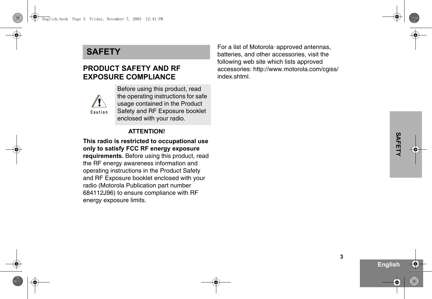 3EnglishSAFETYSAFETYPRODUCT SAFETY AND RFEXPOSURE COMPLIANCEATTENTION!This radio is restricted to occupational use only to satisfy FCC RF energy exposure requirements. Before using this product, read the RF energy awareness information and operating instructions in the Product Safety and RF Exposure booklet enclosed with your radio (Motorola Publication part number 684112J96) to ensure compliance with RF energy exposure limits.For a list of Motorola approved antennas, -batteries, and other accessories, visit the following web site which lists approved accessories: http://www.motorola.com/cgiss/index.shtml.Before using this product, read the operating instructions for safe usage contained in the Product Safety and RF Exposure booklet enclosed with your radio.!C a u t i o nEnglish.book  Page 3  Friday, November 7, 2003  12:41 PM