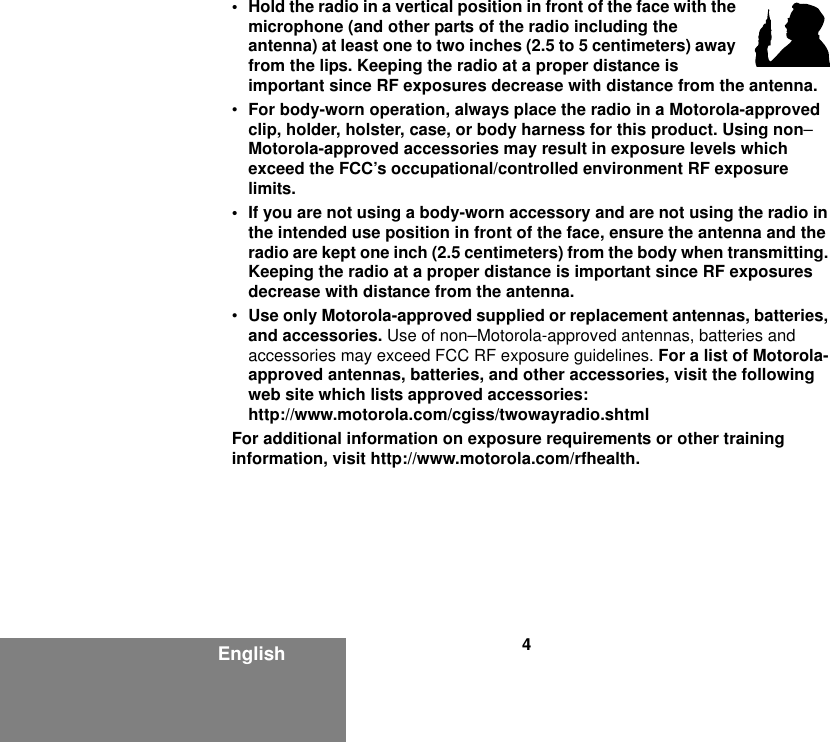 4English• Hold the radio in a vertical position in front of the face with the microphone (and other parts of the radio including the antenna) at least one to two inches (2.5 to 5 centimeters) away from the lips. Keeping the radio at a proper distance is important since RF exposures decrease with distance from the antenna.•For body-worn operation, always place the radio in a Motorola-approved clip, holder, holster, case, or body harness for this product. Using non–Motorola-approved accessories may result in exposure levels which exceed the FCC’s occupational/controlled environment RF exposure limits.• If you are not using a body-worn accessory and are not using the radio in the intended use position in front of the face, ensure the antenna and the radio are kept one inch (2.5 centimeters) from the body when transmitting. Keeping the radio at a proper distance is important since RF exposures decrease with distance from the antenna.•Use only Motorola-approved supplied or replacement antennas, batteries, and accessories. Use of non–Motorola-approved antennas, batteries and accessories may exceed FCC RF exposure guidelines. For a list of Motorola-approved antennas, batteries, and other accessories, visit the following web site which lists approved accessories:http://www.motorola.com/cgiss/twowayradio.shtmlFor additional information on exposure requirements or other training information, visit http://www.motorola.com/rfhealth.