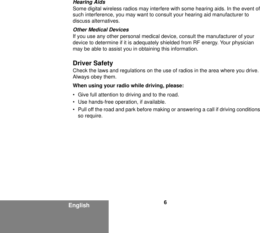 6EnglishHearing AidsSome digital wireless radios may interfere with some hearing aids. In the event of such interference, you may want to consult your hearing aid manufacturer to discuss alternatives.Other Medical DevicesIf you use any other personal medical device, consult the manufacturer of your device to determine if it is adequately shielded from RF energy. Your physician may be able to assist you in obtaining this information.Driver SafetyCheck the laws and regulations on the use of radios in the area where you drive. Always obey them.When using your radio while driving, please:• Give full attention to driving and to the road.• Use hands-free operation, if available.• Pull off the road and park before making or answering a call if driving conditions so require.