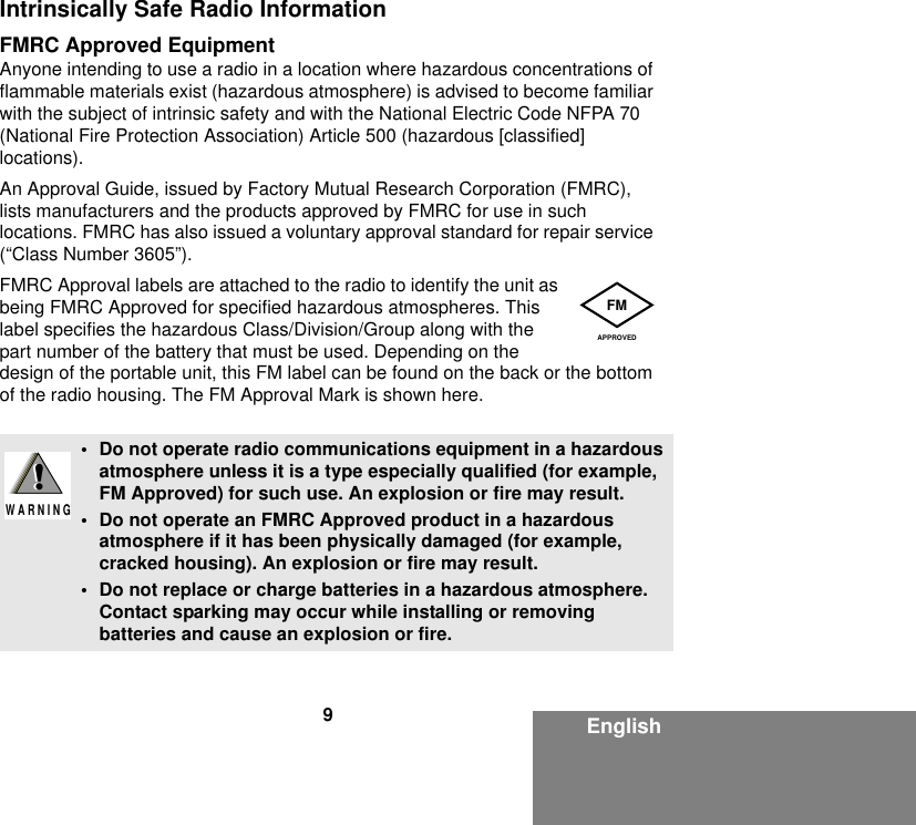 9EnglishIntrinsically Safe Radio InformationFMRC Approved EquipmentAnyone intending to use a radio in a location where hazardous concentrations of flammable materials exist (hazardous atmosphere) is advised to become familiar with the subject of intrinsic safety and with the National Electric Code NFPA 70 (National Fire Protection Association) Article 500 (hazardous [classified] locations).An Approval Guide, issued by Factory Mutual Research Corporation (FMRC), lists manufacturers and the products approved by FMRC for use in such locations. FMRC has also issued a voluntary approval standard for repair service (“Class Number 3605”).FMRC Approval labels are attached to the radio to identify the unit as being FMRC Approved for specified hazardous atmospheres. This label specifies the hazardous Class/Division/Group along with the part number of the battery that must be used. Depending on the design of the portable unit, this FM label can be found on the back or the bottom of the radio housing. The FM Approval Mark is shown here.• Do not operate radio communications equipment in a hazardous atmosphere unless it is a type especially qualified (for example, FM Approved) for such use. An explosion or fire may result.• Do not operate an FMRC Approved product in a hazardous atmosphere if it has been physically damaged (for example, cracked housing). An explosion or fire may result.• Do not replace or charge batteries in a hazardous atmosphere. Contact sparking may occur while installing or removing batteries and cause an explosion or fire.FMAPPROVED!W A R N I N G!