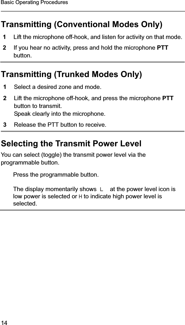 14Basic Operating ProceduresTransmitting (Conventional Modes Only)Transmitting (Trunked Modes Only)Selecting the Transmit Power LevelYou can select (toggle) the transmit power level via the programmable button.1Lift the microphone off-hook, and listen for activity on that mode.2If you hear no activity, press and hold the microphone PTTbutton.1Select a desired zone and mode. 2Lift the microphone off-hook, and press the microphone PTTbutton to transmit.Speak clearly into the microphone.3Release the PTT button to receive.Press the programmable button.The display momentarily shows  Lat the power level icon is low power is selected or H to indicate high power level is  selected.