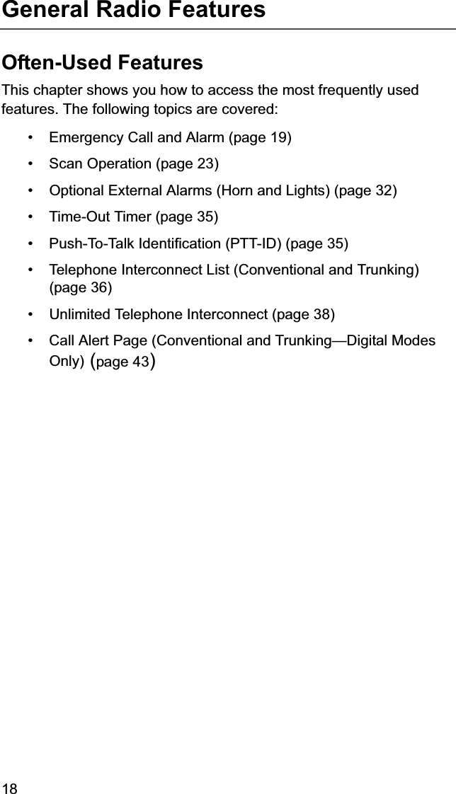 18General Radio FeaturesOften-Used FeaturesThis chapter shows you how to access the most frequently used features. The following topics are covered:• Emergency Call and Alarm (page 19)• Scan Operation (page 23)• Optional External Alarms (Horn and Lights) (page 32)• Time-Out Timer (page 35)• Push-To-Talk Identification (PTT-ID) (page 35)• Telephone Interconnect List (Conventional and Trunking) (page 36)• Unlimited Telephone Interconnect (page 38)• Call Alert Page (Conventional and Trunking—Digital Modes Only) (page 43)
