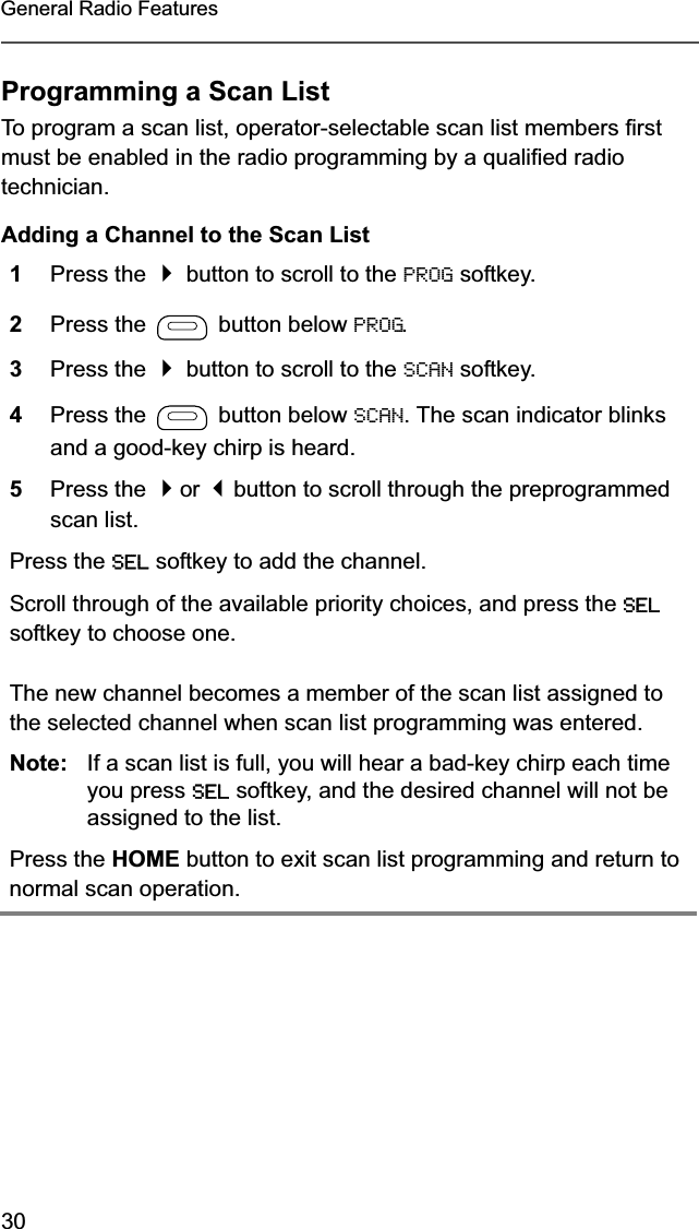 30General Radio FeaturesProgramming a Scan ListTo program a scan list, operator-selectable scan list members first must be enabled in the radio programming by a qualified radio technician.Adding a Channel to the Scan List1Press the  button to scroll to the PROG softkey.2Press the   button below PROG.3Press the  button to scroll to the SCAN softkey.4Press the   button below SCAN. The scan indicator blinks and a good-key chirp is heard.5Press the or button to scroll through the preprogrammed scan list.Press the SEL softkey to add the channel.Scroll through of the available priority choices, and press the SELsoftkey to choose one.The new channel becomes a member of the scan list assigned to the selected channel when scan list programming was entered.Note: If a scan list is full, you will hear a bad-key chirp each time you press SEL softkey, and the desired channel will not be assigned to the list.Press the HOME button to exit scan list programming and return to normal scan operation.