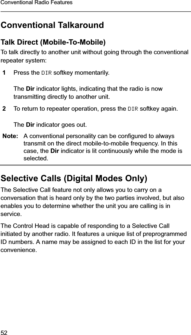 52Conventional Radio FeaturesConventional TalkaroundTalk Direct (Mobile-To-Mobile)To talk directly to another unit without going through the conventional repeater system:Selective Calls (Digital Modes Only)The Selective Call feature not only allows you to carry on a conversation that is heard only by the two parties involved, but also enables you to determine whether the unit you are calling is in service.The Control Head is capable of responding to a Selective Call initiated by another radio. It features a unique list of preprogrammed ID numbers. A name may be assigned to each ID in the list for your convenience.1Press the DIR softkey momentarily.The Dir indicator lights, indicating that the radio is now transmitting directly to another unit.2To return to repeater operation, press the DIR softkey again.The Dir indicator goes out.Note: A conventional personality can be configured to always transmit on the direct mobile-to-mobile frequency. In this case, the Dir indicator is lit continuously while the mode is selected.