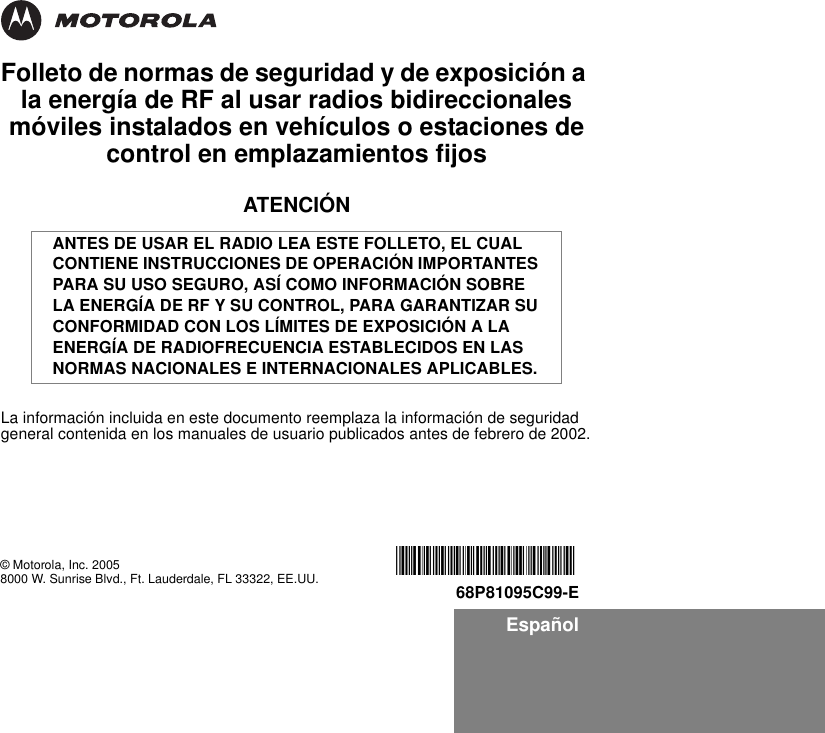 EspañolFolleto de normas de seguridad y de exposición a la energía de RF al usar radios bidireccionales móviles instalados en vehículos o estaciones de control en emplazamientos fijosATENCIÓNLa información incluida en este documento reemplaza la información de seguridad general contenida en los manuales de usuario publicados antes de febrero de 2002.ANTES DE USAR EL RADIO LEA ESTE FOLLETO, EL CUAL CONTIENE INSTRUCCIONES DE OPERACIÓN IMPORTANTES PARA SU USO SEGURO, ASÍ COMO INFORMACIÓN SOBRE LA ENERGÍA DE RF Y SU CONTROL, PARA GARANTIZAR SU CONFORMIDAD CON LOS LÍMITES DE EXPOSICIÓN A LA ENERGÍA DE RADIOFRECUENCIA ESTABLECIDOS EN LAS NORMAS NACIONALES E INTERNACIONALES APLICABLES.© Motorola, Inc. 20058000 W. Sunrise Blvd., Ft. Lauderdale, FL 33322, EE.UU. *6881095C99*68P81095C99-E