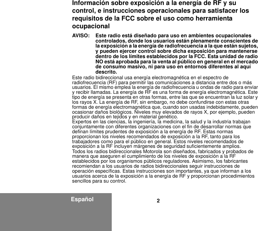 2EspañolInformación sobre exposición a la energía de RF y su control, e instrucciones operacionales para satisfacer los requisitos de la FCC sobre el uso como herramienta ocupacionalAVISO:  Este radio está diseñado para uso en ambientes ocupacionales controlados, donde los usuarios están plenamente conscientes de la exposición a la energía de radiofrecuencia a la que están sujetos, y pueden ejercer control sobre dicha exposición para mantenerse dentro de los límites establecidos por la FCC. Esta unidad de radio NO está aprobada para la venta al público en general en el mercado de consumo masivo, ni para uso en entornos diferentes al aquí descrito.Este radio bidireccional usa energía electromagnética en el espectro de radiofrecuencia (RF) para permitir las comunicaciones a distancia entre dos o más usuarios. El mismo emplea la energía de radiofrecuencia u ondas de radio para enviar y recibir llamadas. La energía de RF es una forma de energía electromagnética. Este tipo de energía se presenta en otras formas, entre las que se encuentran la luz solar y los rayos X. La energía de RF, sin embargo, no debe confundirse con estas otras formas de energía electromagnética que, cuando son usadas indebidamente, pueden ocasionar daños biológicos. Niveles muy elevados de rayos X, por ejemplo, pueden producir daños en tejidos y en material genético.Expertos en las ciencias, la ingeniería, la medicina, la salud y la industria trabajan conjuntamente con diferentes organizaciones con el fin de desarrollar normas que definan límites prudentes de exposición a la energía de RF. Estas normas proporcionan los niveles recomendados de exposición a la RF, tanto para los trabajadores como para el público en general. Estos niveles recomendados de exposición a la RF incluyen márgenes de seguridad suficientemente amplios.Todos los radios bidireccionales Motorola son diseñados, fabricados y probados de manera que aseguren el cumplimiento de los niveles de exposición a la RF establecidos por los organismos públicos reguladores. Asimismo, los fabricantes recomiendan a los usuarios de radios bidireccionales seguir instrucciones de operación específicas. Estas instrucciones son importantes, ya que informan a los usuarios acerca de la exposición a la energía de RF y proporcionan procedimientos sencillos para su control.