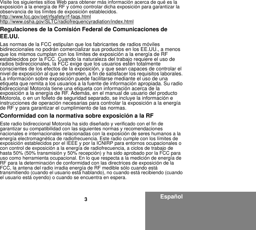 3EspañolVisite los siguientes sitios Web para obtener más información acerca de qué es la exposición a la energía de RF y cómo controlar dicha exposición para garantizar la observancia de los límites de exposición establecidos.http://www.fcc.gov/oet/rfsafety/rf-faqs.htmlhttp://www.osha.gov/SLTC/radiofrequencyradiation/index.htmlRegulaciones de la Comisión Federal de Comunicaciones de EE.UU.Las normas de la FCC estipulan que los fabricantes de radios móviles bidireccionales no podrán comercializar sus productos en los EE.UU., a menos que los mismos cumplan con los límites de exposición a la energía de RF establecidos por la FCC. Cuando la naturaleza del trabajo requiere el uso de radios bidireccionales, la FCC exige que los usuarios estén totalmente conscientes de los efectos de la exposición, y que sean capaces de controlar el nivel de exposición al que se someten, a fin de satisfacer los requisitos laborales. La información sobre exposición puede facilitarse mediante el uso de una etiqueta que remita a los usuarios a la fuente de información apropiada. Su radio bidireccional Motorola tiene una etiqueta con información acerca de la exposición a la energía de RF. Además, en el manual de usuario del producto Motorola, o en un folleto de seguridad separado, se incluye la información e instrucciones de operación necesarias para controlar la exposición a la energía de RF y para garantizar el cumplimiento de las normas.Conformidad con la normativa sobre exposición a la RFEste radio bidireccional Motorola ha sido diseñado y verificado con el fin de garantizar su compatibilidad con las siguientes normas y recomendaciones nacionales e internacionales relacionadas con la exposición de seres humanos a la energía electromagnética de radiofrecuencia. Este radio cumple con los límites de exposición establecidos por el IEEE y por la ICNIRP para entornos ocupacionales o con control de exposición a la energía de radiofrecuencia, a ciclos de trabajo de hasta 50% (50% transmisión y 50% recepción) y ha sido aprobado por la FCC para uso como herramienta ocupacional. En lo que respecta a la medición de energía de RF para la determinación de conformidad con las directrices de exposición de la FCC, la antena del radio irradia energía de RF medible sólo cuando está transmitiendo (cuando el usuario está hablando), no cuando está recibiendo (cuando el usuario está oyendo) o cuando se encuentra en espera.